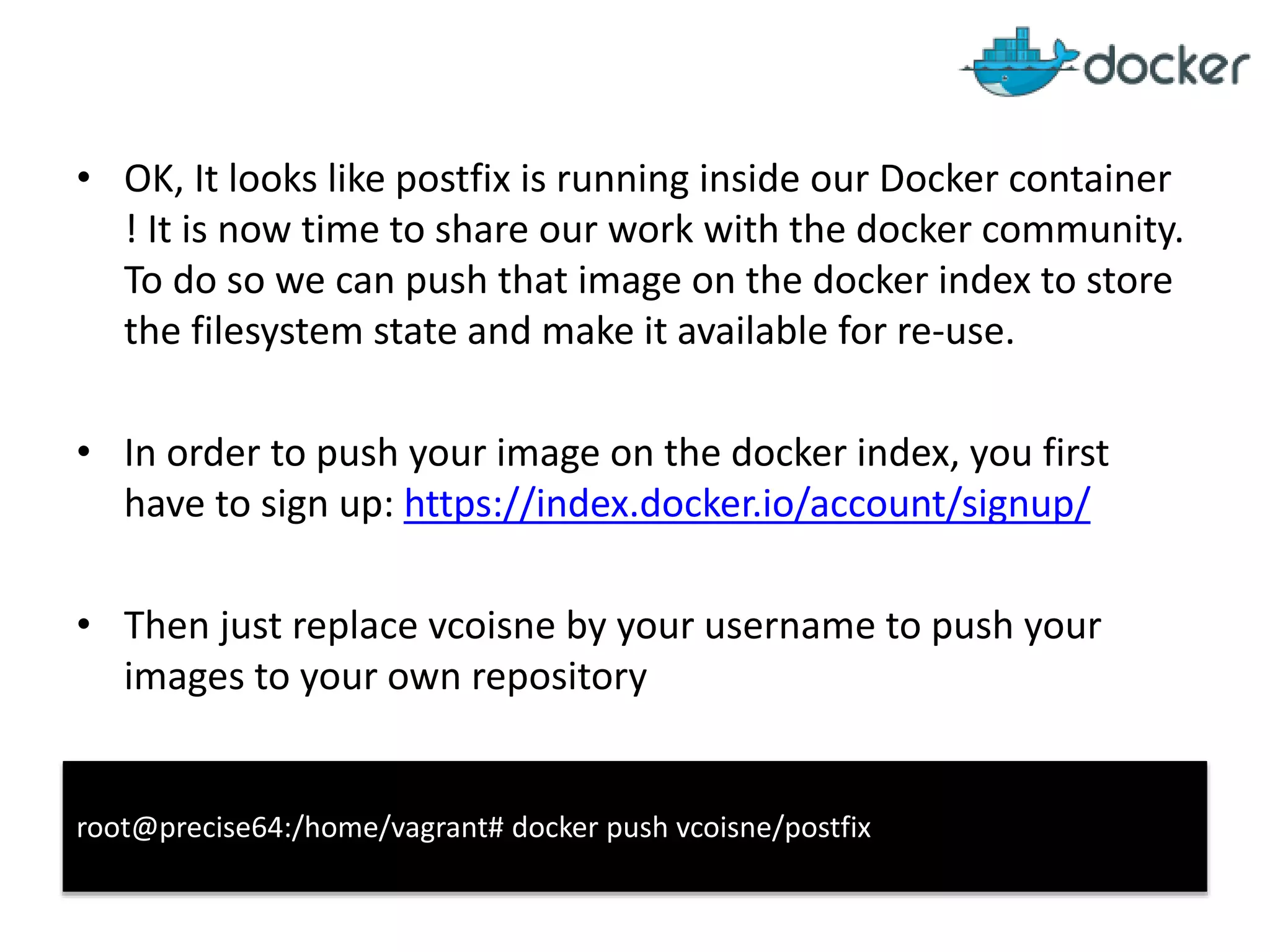 • OK, It looks like postfix is running inside our Docker container
! It is now time to share our work with the docker community.
To do so we can push that image on the docker index to store
the filesystem state and make it available for re-use.
• In order to push your image on the docker index, you first
have to sign up: https://index.docker.io/account/signup/
• Then just replace vcoisne by your username to push your
images to your own repository
root@precise64:/home/vagrant# docker push vcoisne/postfix
 