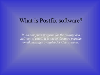 What is Postfix software? It is a computer program for the routing and delivery of email. It is one of the more popular email packages available for Unix systems. 
