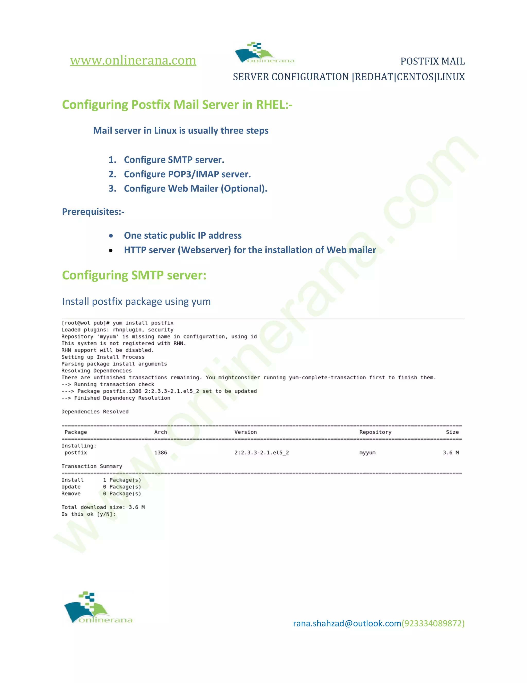 www.onlinerana.com POSTFIX MAIL SERVER CONFIGURATION |REDHAT|CENTOS|LINUX rana.shahzad@outlook.com(923334089872) Configuring Postfix Mail Server in RHEL:- Mail server in Linux is usually three steps 1. Configure SMTP server. 2. Configure POP3/IMAP server. 3. Configure Web Mailer (Optional). Prerequisites:-  One static public IP address  HTTP server (Webserver) for the installation of Web mailer Configuring SMTP server: Install postfix package using yum w w w .onlinerana.com 