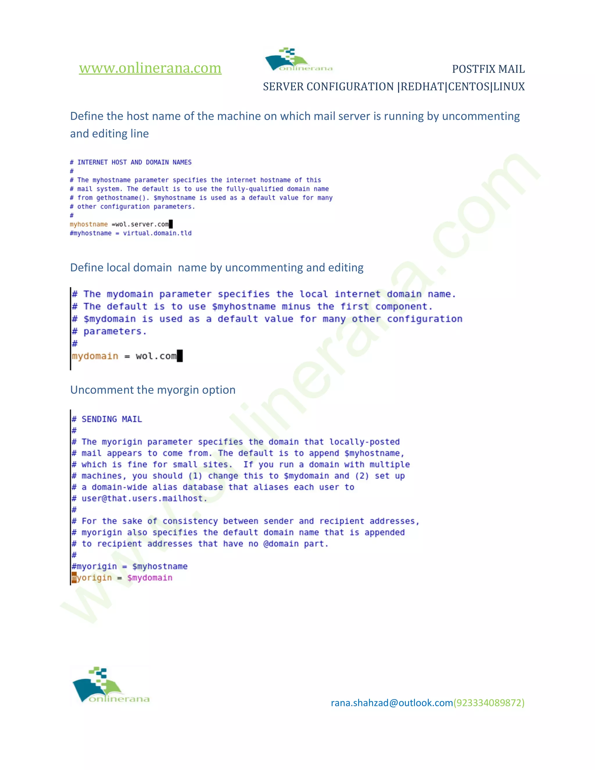 www.onlinerana.com POSTFIX MAIL SERVER CONFIGURATION |REDHAT|CENTOS|LINUX rana.shahzad@outlook.com(923334089872) Define the host name of the machine on which mail server is running by uncommenting and editing line Define local domain name by uncommenting and editing Uncomment the myorgin option w w w .onlinerana.com 