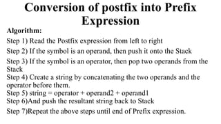 Conversion of postfix into Prefix
Expression
Algorithm:
Step 1) Read the Postfix expression from left to right
Step 2) If the symbol is an operand, then push it onto the Stack
Step 3) If the symbol is an operator, then pop two operands from the
Stack
Step 4) Create a string by concatenating the two operands and the
operator before them.
Step 5) string = operator + operand2 + operand1
Step 6)And push the resultant string back to Stack
Step 7)Repeat the above steps until end of Prefix expression.
 