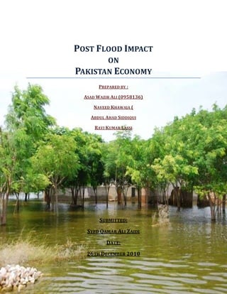 Post Flood Impact<br />on<br />-930695210037Pakistan Economy<br />Prepared by :<br />Asad Wazir Ali (0958136)<br />Naveed Khawaja (<br />Abdul Ahad Siddiqui<br />Ravi Kumar Lassi<br />Submitted:<br />Syed Qamar Ali Zaidi<br />Date:<br />26th December 2010<br />ACKNOWLEDGEMENT:<br />First of all, we would like to thank God Almighty, for giving us the strength to compile and complete this report on the economical after effects of   the disastrous flood that came in Pakistan in July 2010.<br />I would then like to thank my teacher Syed Qamar Ali Zaidi, who motivated us to prepare this report and get a true picture of the real world economy at crisis-hit places.<br />Most importantly the cooperation amongst the group members made this report a success and completing it with great interest and enthusiasm.<br /> <br />TABLE OF CONTENTS:<br />,[object Object]