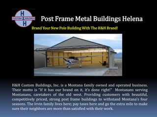 Post Frame Metal Buildings Helena
Brand Your New Pole Building With The H&H Brand!
H&H Custom Buildings, Inc. is a Montana family owned and operated business.
Their motto is "If it has our brand on it, it’s done right!" Montanans serving
Montanans, caretakers of the old west. Providing customers with beautiful,
competitively priced, strong post frame buildings to withstand Montana's four
seasons. The Irvin family lives here; pay taxes here and go the extra mile to make
sure their neighbors are more than satisfied with their work.
 