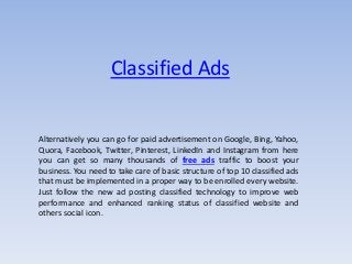 Classified Ads
Alternatively you can go for paid advertisement on Google, Bing, Yahoo,
Quora, Facebook, Twitter, Pinterest, LinkedIn and Instagram from here
you can get so many thousands of free ads traffic to boost your
business. You need to take care of basic structure of top 10 classified ads
that must be implemented in a proper way to be enrolled every website.
Just follow the new ad posting classified technology to improve web
performance and enhanced ranking status of classified website and
others social icon.
 