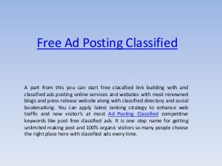 Free Ad Posting Classified
A part from this you can start free classified link building with and
classified ads posting online services and websites with most renowned
blogs and press release website along with classified directory and social
bookmarking. You can apply latest ranking strategy to enhance web
traffic and new visitor’s at most Ad Posting Classified competitive
keywords like post free classified ads. It is one stop name for getting
unlimited making post and 100% organic visitors so many people choose
the right place here with classified ads every time.
 