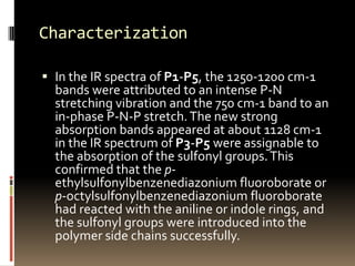 Characterization

 In the IR spectra of P1-P5, the 1250-1200 cm-1
  bands were attributed to an intense P-N
  stretching vibration and the 750 cm-1 band to an
  in-phase P-N-P stretch. The new strong
  absorption bands appeared at about 1128 cm-1
  in the IR spectrum of P3-P5 were assignable to
  the absorption of the sulfonyl groups. This
  confirmed that the p-
  ethylsulfonylbenzenediazonium fluoroborate or
  p-octylsulfonylbenzenediazonium fluoroborate
  had reacted with the aniline or indole rings, and
  the sulfonyl groups were introduced into the
  polymer side chains successfully.
 