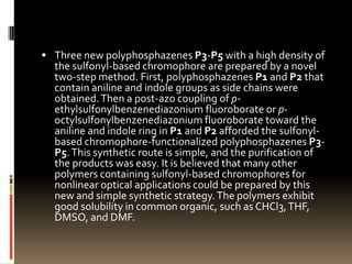 Three new polyphosphazenes P3-P5 with a high density of
  the sulfonyl-based chromophore are prepared by a novel
  two-step method. First, polyphosphazenes P1 and P2 that
  contain aniline and indole groups as side chains were
  obtained. Then a post-azo coupling of p-
  ethylsulfonylbenzenediazonium fluoroborate or p-
  octylsulfonylbenzenediazonium fluoroborate toward the
  aniline and indole ring in P1 and P2 afforded the sulfonyl-
  based chromophore-functionalized polyphosphazenes P3-
  P5. This synthetic route is simple, and the purification of
  the products was easy. It is believed that many other
  polymers containing sulfonyl-based chromophores for
  nonlinear optical applications could be prepared by this
  new and simple synthetic strategy. The polymers exhibit
  good solubility in common organic, such as CHCl3, THF,
  DMSO, and DMF.
 