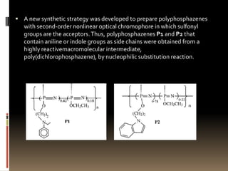  A new synthetic strategy was developed to prepare polyphosphazenes
   with second-order nonlinear optical chromophore in which sulfonyl
   groups are the acceptors. Thus, polyphosphazenes P1 and P2 that
   contain aniline or indole groups as side chains were obtained from a
   highly reactivemacromolecular intermediate,
   poly(dichlorophosphazene), by nucleophilic substitution reaction.
 