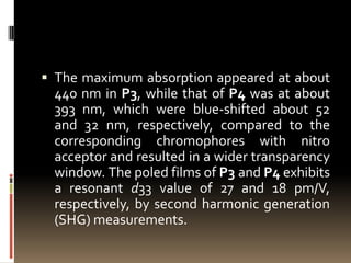  The maximum absorption appeared at about
 440 nm in P3, while that of P4 was at about
 393 nm, which were blue-shifted about 52
 and 32 nm, respectively, compared to the
 corresponding chromophores with nitro
 acceptor and resulted in a wider transparency
 window. The poled films of P3 and P4 exhibits
 a resonant d33 value of 27 and 18 pm/V,
 respectively, by second harmonic generation
 (SHG) measurements.
 
