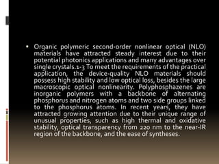 Organic polymeric second-order nonlinear optical (NLO)
  materials have attracted steady interest due to their
  potential photonics applications and many advantages over
  single crystals.1-3 To meet the requirements of the practical
  application, the device-quality NLO materials should
  possess high stability and low optical loss, besides the large
  macroscopic optical nonlinearity. Polyphosphazenes are
  inorganic polymers with a backbone of alternating
  phosphorus and nitrogen atoms and two side groups linked
  to the phosphorus atoms. In recent years, they have
  attracted growing attention due to their unique range of
  unusual properties, such as high thermal and oxidative
  stability, optical transparency from 220 nm to the near-IR
  region of the backbone, and the ease of syntheses.
 