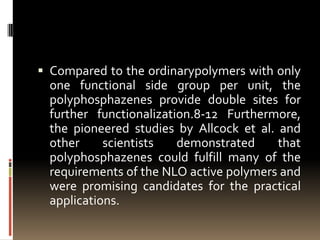  Compared to the ordinarypolymers with only
  one functional side group per unit, the
  polyphosphazenes provide double sites for
  further functionalization.8-12 Furthermore,
  the pioneered studies by Allcock et al. and
  other     scientists   demonstrated     that
  polyphosphazenes could fulfill many of the
  requirements of the NLO active polymers and
  were promising candidates for the practical
  applications.
 