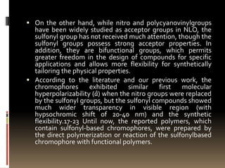  On the other hand, while nitro and polycyanovinylgroups
  have been widely studied as acceptor groups in NLO, the
  sulfonyl group has not received much attention, though the
  sulfonyl groups possess strong acceptor properties. In
  addition, they are bifunctional groups, which permits
  greater freedom in the design of compounds for specific
  applications and allows more flexibility for synthetically
  tailoring the physical properties.
 According to the literature and our previous work, the
  chromophores        exhibited    similar   first molecular
  hyperpolarizability (â) when the nitro groups were replaced
  by the sulfonyl groups, but the sulfonyl compounds showed
  much wider transparency in visible region (with
  hypsochromic shift of 20-40 nm) and the synthetic
  flexibility.17-23 Until now, the reported polymers, which
  contain sulfonyl-based chromophores, were prepared by
  the direct polymerization or reaction of the sulfonylbased
  chromophore with functional polymers.
 