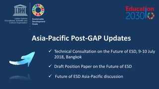 Asia-Pacific Post-GAP Updates
Sustainable
Development
Goals
 Technical Consultation on the Future of ESD, 9-10 July
2018, Bangkok
 Future of ESD Asia-Pacific discussion
 Draft Position Paper on the Future of ESD
 