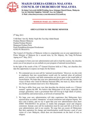“BEHOLD I MAKE ALL THINGS NEW”
OPEN LETTER TO THE PRIME MINISTER
9th
May 2013
YAB Dato’ Seri Hj. Mohd. Najib Bin Tun Haji Abdul Razak
Perdana Menteri Malaysia
Pejabat Perdana Menteri
Bangunan Perdana Putra
Pusat Pentadbiran Kerajaan Persekutuan
62502 PUTRAJAYA
The Council of Churches of Malaysia wishes to congratulate you on your appointment as
Prime Minister of Malaysia for a second term, by His Majesty, the Yang Di-Pertuan
Agong on 6th
May, 2013.
As you prepare to form your new administration and seek to lead the country, the churches
assure you of our prayers as you embark on your program of national reconciliation.
In the light of the results of the 13th
General Elections held on 5 May, our churches also
take this opportunity to express our hopes for the future:
1. We commend you on your call for ‘national reconciliation.’ However, we also wish
to emphasize that true reconciliation would only be realized when all political
parties, civil societies, and faith communities are given space at the round table of
reconciliation. We hope that your new administration will not only pay heed to the
voices of those who voted for Barisan Nasional (BN), but more so, those who did
not, for the government must serve ALL Malaysians.
2. We beg to differ from your view that describes the election results as a ‘Chinese
tsunami’ against the BN. We believe that Malaysians of all races, especially the
younger generation, want a government that will live-up to high ideals of justice,
accountability and inclusiveness, at all levels of national life.
3. We hope your new administration will take cognizance that Malaysians have
rejected those so-called ‘champions’ of racial extremism and religious bigotry. We
have said it before, and we say it again that your new administration must show
ZERO TOLERANCE for persons or media that propagate racial and religious
extremism. Instead, your call for moderation must be seen and felt at all levels of
your administration, and in our country. We urge that you assure all Malaysians
that their aspiration for change and transformation would become a part of your
vision of a new Malaysia, which does not discriminate on the basis of race or
religion.
MAJLIS GEREJA-GEREJA MALAYSIA
COUNCIL OF CHURCHES OF MALAYSIA
26 Jalan Universiti 46200 Petaling Jaya, Selangor Darul Ehsan, Malaysia
Tel: 03-79567092/79608926/ 79551587 Fax: 03-79560353
E-Mail: cchurchm@streamyx.com/oikoumene321@unifi.my
 
