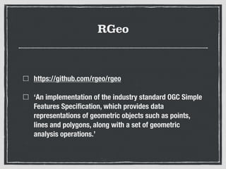 RGeo
https://github.com/rgeo/rgeo
‘An implementation of the industry standard OGC Simple
Features Speciﬁcation, which provides data
representations of geometric objects such as points,
lines and polygons, along with a set of geometric
analysis operations.’
 