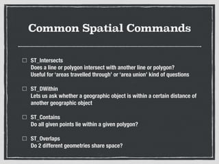 Common Spatial Commands
ST_Intersects 
Does a line or polygon intersect with another line or polygon? 
Useful for ‘areas travelled through’ or ‘area union’ kind of questions
ST_DWithin 
Lets us ask whether a geographic object is within a certain distance of
another geographic object
ST_Contains 
Do all given points lie within a given polygon?
ST_Overlaps 
Do 2 different geometries share space?
 