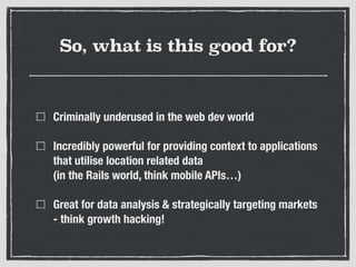 So, what is this good for?
Criminally underused in the web dev world
Incredibly powerful for providing context to applications
that utilise location related data 
(in the Rails world, think mobile APIs…)
Great for data analysis & strategically targeting markets
- think growth hacking!
 