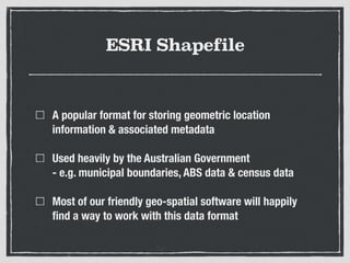 ESRI Shapefile
A popular format for storing geometric location
information & associated metadata
Used heavily by the Australian Government 
- e.g. municipal boundaries, ABS data & census data
Most of our friendly geo-spatial software will happily
ﬁnd a way to work with this data format
 