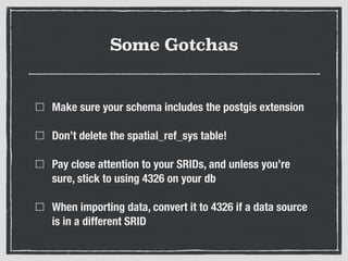 Some Gotchas
Make sure your schema includes the postgis extension
Don’t delete the spatial_ref_sys table!
Pay close attention to your SRIDs, and unless you’re
sure, stick to using 4326 on your db
When importing data, convert it to 4326 if a data source
is in a different SRID
 