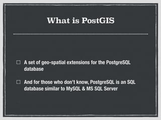 What is PostGIS
A set of geo-spatial extensions for the PostgreSQL
database
And for those who don’t know, PostgreSQL is an SQL
database similar to MySQL & MS SQL Server
 