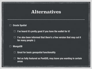 Alternatives
Oracle Spatial
I’ve heard it’s pretty good if you have the wallet for it!
I’ve also been informed that there’s a free version that may cut it
for many people :)
MongoDB
Great for basic geospatial functionality
Not as fully featured as PostGIS, may leave you wanting in certain
areas
 