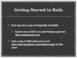 Getting Started in Rails
First step: Get a copy of PostgreSQL & PostGIS
Easiest way on OS/X is to grab Postgres.app from
http://postgresapp.com/
Grab a copy of QGIS while you’re at it -  
http://www.kyngchaos.com/software/qgis for Mac
users
 