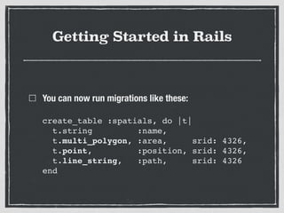Getting Started in Rails
You can now run migrations like these: 
 
create_table :spatials, do |t| 
t.string :name, 
t.multi_polygon, :area, srid: 4326, 
t.point, :position, srid: 4326, 
t.line_string, :path, srid: 4326 
end
 