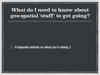 What do I need to know about
geo-spatial ‘stuff’ to get going?
It depends entirely on what you’re doing :)
 