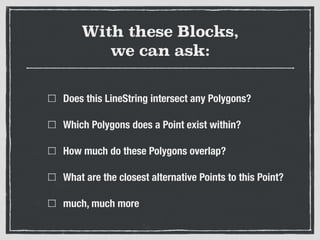 With these Blocks,  
we can ask:
Does this LineString intersect any Polygons?
Which Polygons does a Point exist within?
How much do these Polygons overlap?
What are the closest alternative Points to this Point?
much, much more
 