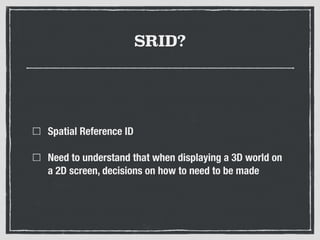 SRID?
Spatial Reference ID
Need to understand that when displaying a 3D world on
a 2D screen, decisions on how to need to be made
 