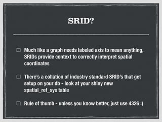 SRID?
Much like a graph needs labeled axis to mean anything,
SRIDs provide context to correctly interpret spatial
coordinates
There’s a collation of industry standard SRID’s that get
setup on your db - look at your shiny new
spatial_ref_sys table
Rule of thumb - unless you know better, just use 4326 :)
 