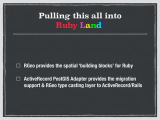 Pulling this all into  
Ruby Land!
RGeo provides the spatial ‘building blocks’ for Ruby
ActiveRecord PostGIS Adapter provides the migration
support & RGeo type casting layer to ActiveRecord/Rails
 