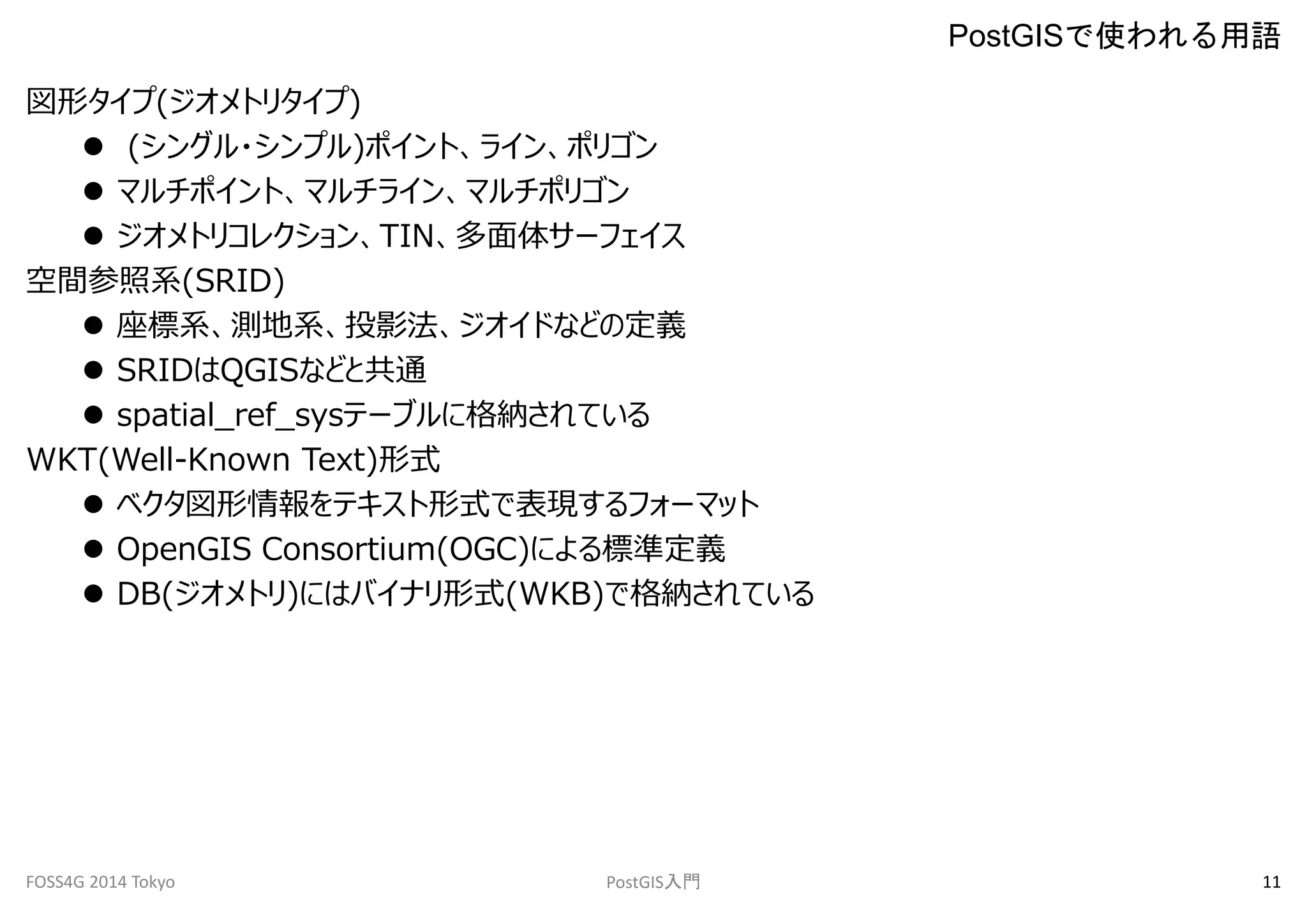 図形タイプ(ジオメトリタイプ) 
 (シングル・シンプル)ポイント、ライン、ポリゴン 
 マルチポイント、マルチライン、マルチポリゴン 
 ジオメトリコレクション、TIN、多面体サーフェイス 
空間参照系(SRID) 
 座標系、測地系、投影法、ジオイドなどの定義 
 SRIDはQGISなどと共通 
 spatial_ref_sysテーブルに格納されている 
WKT(Well-Known Text)形式 
 ベクタ図形情報をテキスト形式で表現するフォーマット 
 OpenGIS Consortium(OGC)による標準定義 
 DB(ジオメトリ)にはバイナリ形式(WKB)で格納されている 
PostGISで使われる用語 
FOSS4G 2014 Tokyo PostGIS入門11 
 