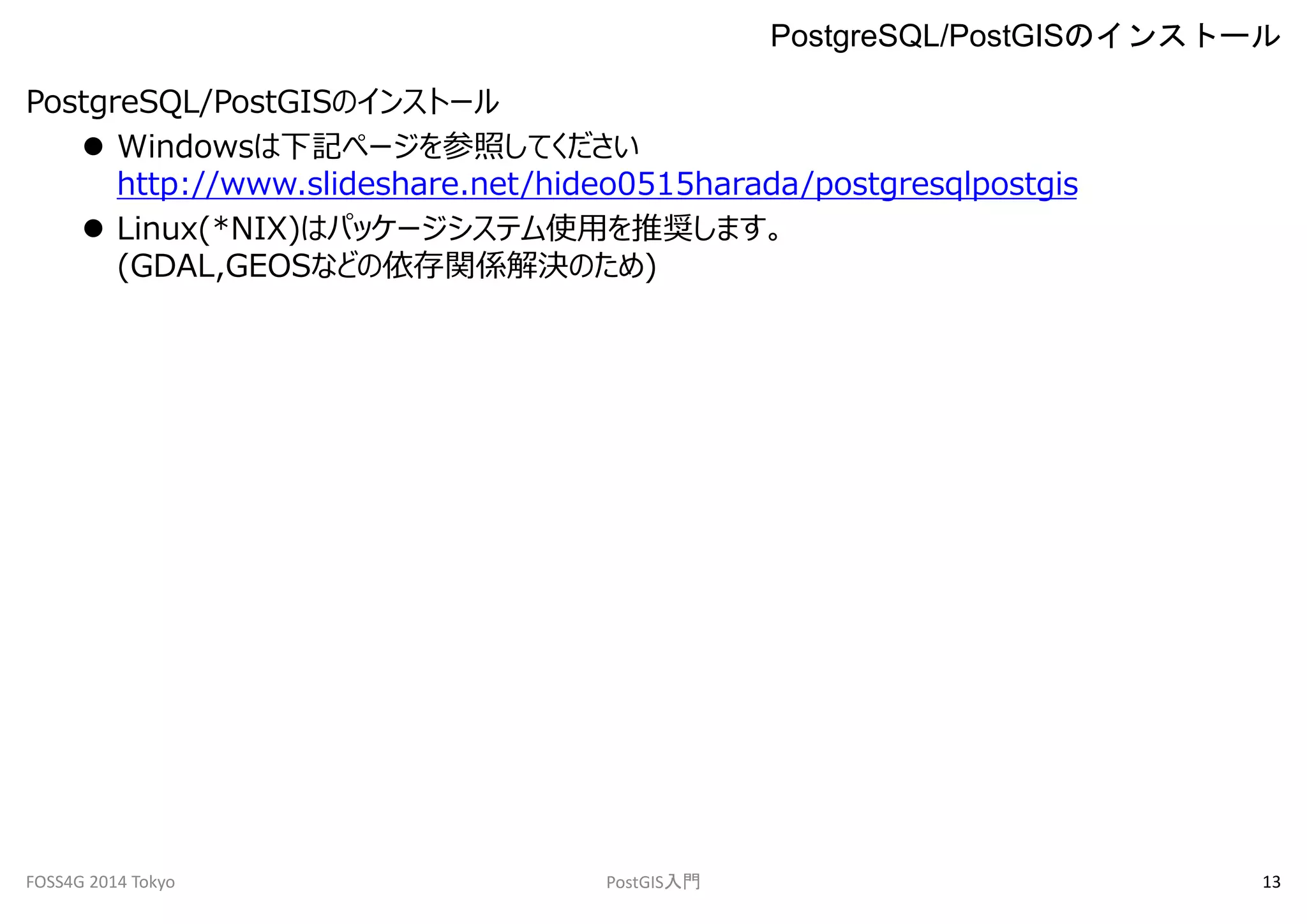 PostgreSQL/PostGISのインストール 
 Windowsは下記ページを参照してください 
http://www.slideshare.net/hideo0515harada/postgresqlpostgis 
 Linux(*NIX)はパッケージシステム使用を推奨します。 
(GDAL,GEOSなどの依存関係解決のため) 
PostgreSQL/PostGISのインストール 
FOSS4G 2014 Tokyo PostGIS入門13 
 