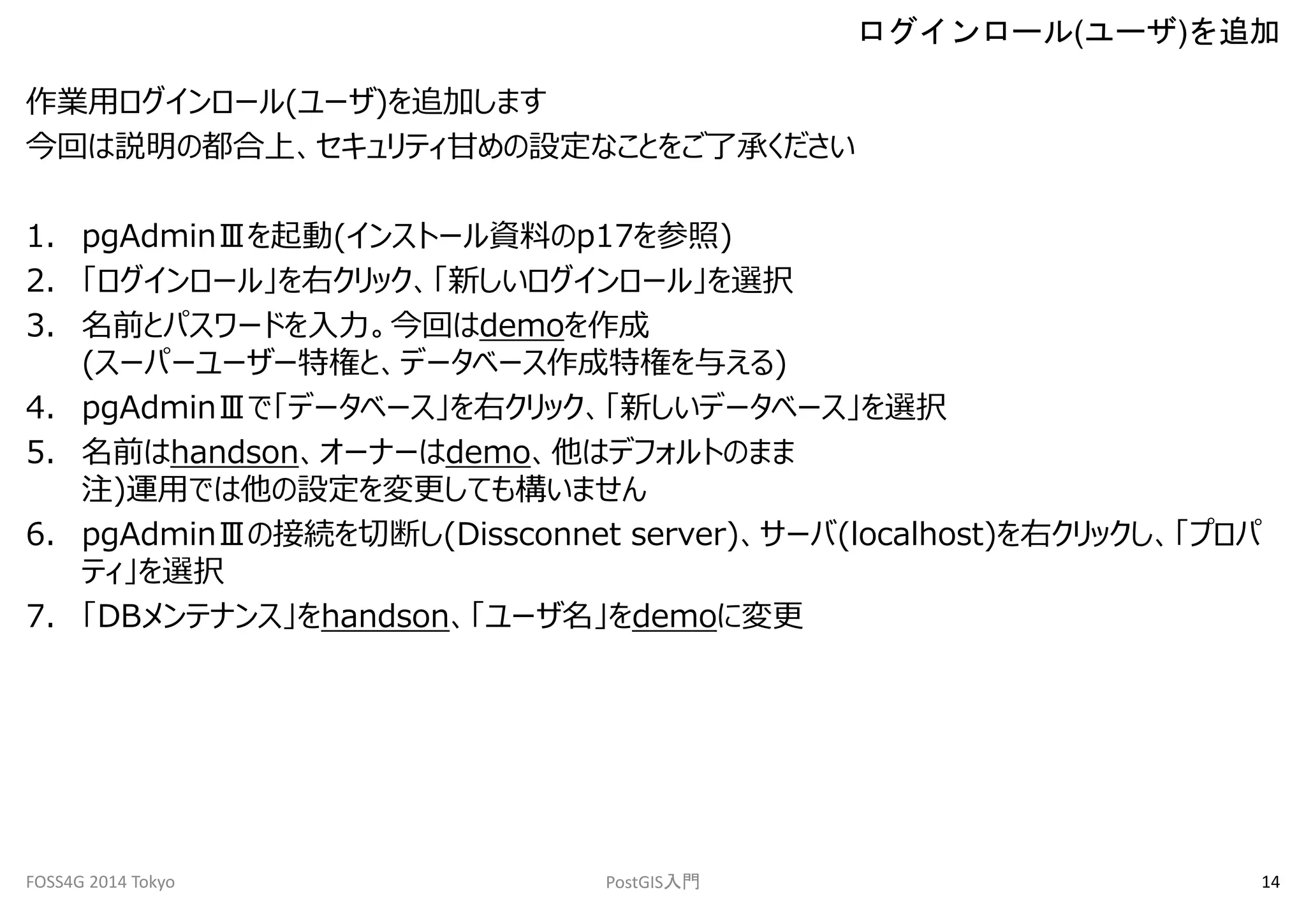 作業用ログインロール(ユーザ)を追加します 
今回は説明の都合上、セキュリティ甘めの設定なことをご了承ください 
1. pgAdminⅢを起動(インストール資料のp17を参照) 
2. 「ログインロール」を右クリック、「新しいログインロール」を選択 
3. 名前とパスワードを入力。今回はdemoを作成 
(スーパーユーザー特権と、データベース作成特権を与える) 
4. pgAdminⅢで「データベース」を右クリック、「新しいデータベース」を選択 
5. 名前はhandson、オーナーはdemo、他はデフォルトのまま 
注)運用では他の設定を変更しても構いません 
6. pgAdminⅢの接続を切断し(Dissconnet server)、サーバ(localhost)を右クリックし、「プロパ 
ティ」を選択 
7. 「DBメンテナンス」をhandson、「ユーザ名」をdemoに変更 
ログインロール(ユーザ)を追加 
FOSS4G 2014 Tokyo PostGIS入門14 
 