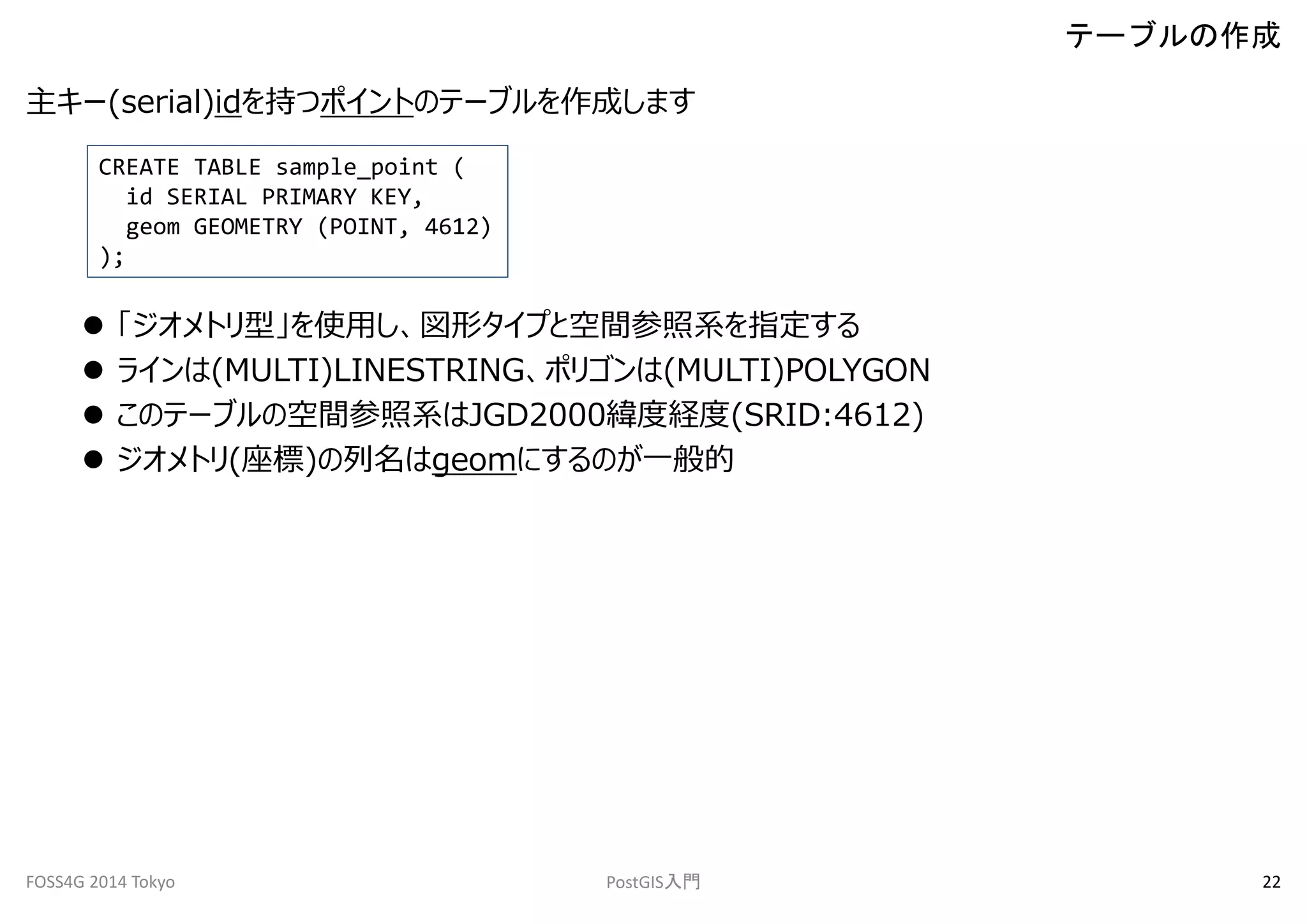 主キー(serial)idを持つポイントのテーブルを作成します 
CREATE TABLE sample_point ( 
id SERIAL PRIMARY KEY, 
geom GEOMETRY (POINT, 4612) 
); 
 「ジオメトリ型」を使用し、図形タイプと空間参照系を指定する 
 ラインは(MULTI)LINESTRING、ポリゴンは(MULTI)POLYGON 
 このテーブルの空間参照系はJGD2000緯度経度(SRID:4612) 
 ジオメトリ(座標)の列名はgeomにするのが一般的 
テーブルの作成 
FOSS4G 2014 Tokyo PostGIS入門22 
 