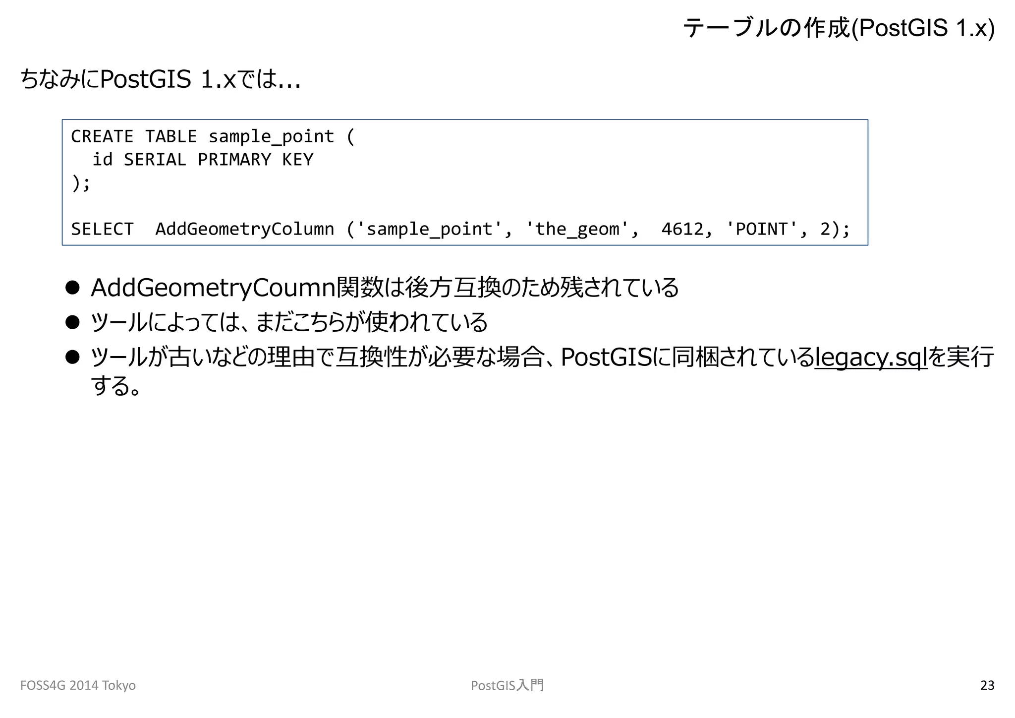 ちなみにPostGIS 1.xでは... 
CREATE TABLE sample_point ( 
id SERIAL PRIMARY KEY 
); 
SELECT AddGeometryColumn ('sample_point', 'the_geom', 4612, 'POINT', 2); 
 AddGeometryCoumn関数は後方互換のため残されている 
 ツールによっては、まだこちらが使われている 
 ツールが古いなどの理由で互換性が必要な場合、PostGISに同梱されているlegacy.sqlを実行 
する。 
テーブルの作成(PostGIS 1.x) 
FOSS4G 2014 Tokyo PostGIS入門23 
 