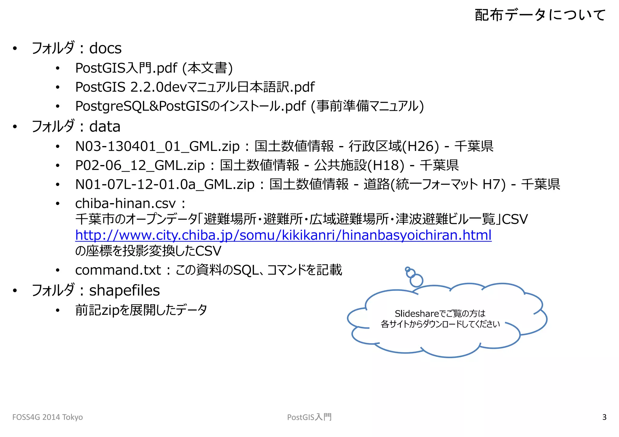 • フォルダ：docs 
• PostGIS入門.pdf (本文書) 
• PostGIS 2.2.0devマニュアル日本語訳.pdf 
• PostgreSQL&PostGISのインストール.pdf (事前準備マニュアル) 
• フォルダ：data 
• N03-130401_01_GML.zip : 国土数値情報- 行政区域(H26) - 千葉県 
• P02-06_12_GML.zip : 国土数値情報- 公共施設(H18) - 千葉県 
• N01-07L-12-01.0a_GML.zip : 国土数値情報- 道路(統一フォーマットH7) - 千葉県 
• chiba-hinan.csv : 
千葉市のオープンデータ「避難場所・避難所・広域避難場所・津波避難ビル一覧」CSV 
http://www.city.chiba.jp/somu/kikikanri/hinanbasyoichiran.html 
の座標を投影変換したCSV 
• command.txt : この資料のSQL、コマンドを記載 
• フォルダ：shapefiles 
• 前記zipを展開したデータ 
配布データについて 
Slideshareでご覧の方は 
各サイトからダウンロードしてください 
FOSS4G 2014 Tokyo PostGIS入門3 
 