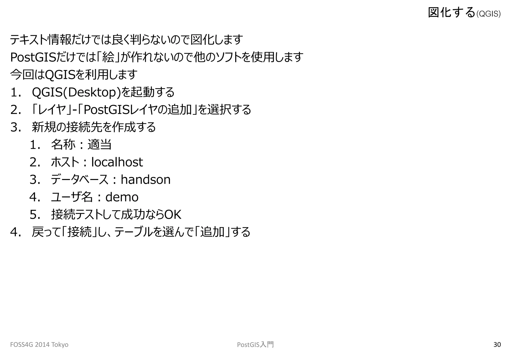 テキスト情報だけでは良く判らないので図化します 
PostGISだけでは「絵」が作れないので他のソフトを使用します 
今回はQGISを利用します 
1. QGIS(Desktop)を起動する 
2. 「レイヤ」-「PostGISレイヤの追加」を選択する 
3. 新規の接続先を作成する 
1. 名称：適当 
2. ホスト：localhost 
3. データベース：handson 
4. ユーザ名：demo 
5. 接続テストして成功ならOK 
4. 戻って「接続」し、テーブルを選んで「追加」する 
図化する(QGIS) 
FOSS4G 2014 Tokyo PostGIS入門30 
 