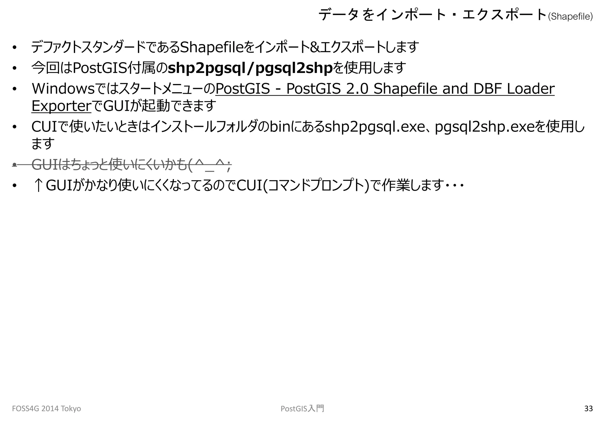 データをインポート・エクスポート(Shapefile) 
• デファクトスタンダードであるShapefileをインポート&エクスポートします 
• 今回はPostGIS付属のshp2pgsql/pgsql2shpを使用します 
• WindowsではスタートメニューのPostGIS - PostGIS 2.0 Shapefile and DBF Loader 
ExporterでGUIが起動できます 
• CUIで使いたいときはインストールフォルダのbinにあるshp2pgsql.exe、pgsql2shp.exeを使用し 
ます 
• GUIはちょっと使いにくいかも(^_^; 
• ↑GUIがかなり使いにくくなってるのでCUI(コマンドプロンプト)で作業します・・・ 
FOSS4G 2014 Tokyo PostGIS入門33 
 