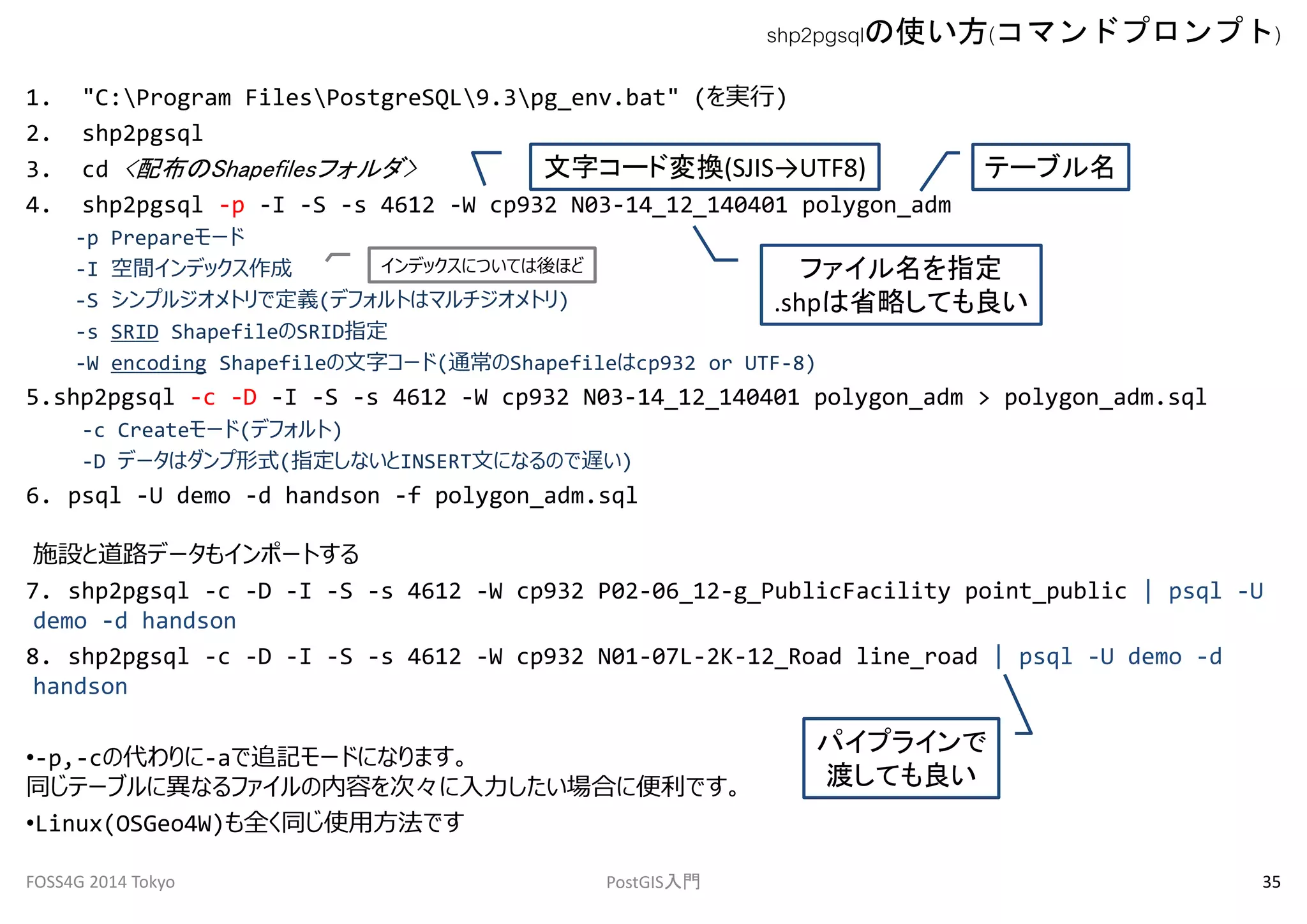 1. "C:Program FilesPostgreSQL9.3pg_env.bat" (を実行) 
2. shp2pgsql 
3. cd <配布のShapefilesフォルダ> 
文字コード変換(SJIS→UTF8) 
4. shp2pgsql -p -I -S -s 4612 -W cp932 N03-14_12_140401 polygon_adm 
-p Prepareモード 
-I 空間インデックス作成 
-S シンプルジオメトリで定義(デフォルトはマルチジオメトリ) 
-s SRID ShapefileのSRID指定 
-W encoding Shapefileの文字コード(通常のShapefileはcp932 or UTF-8) 
テーブル名 
ファイル名を指定 
.shpは省略しても良い 
インデックスについては後ほど 
5.shp2pgsql -c -D -I -S -s 4612 -W cp932 N03-14_12_140401 polygon_adm > polygon_adm.sql 
-c Createモード(デフォルト) 
-D データはダンプ形式(指定しないとINSERT文になるので遅い) 
6. psql -U demo -d handson -f polygon_adm.sql 
施設と道路データもインポートする 
7. shp2pgsql -c -D -I -S -s 4612 -W cp932 P02-06_12-g_PublicFacility point_public | psql -U 
demo -d handson 
8. shp2pgsql -c -D -I -S -s 4612 -W cp932 N01-07L-2K-12_Road line_road | psql -U demo -d 
handson 
•-p,-cの代わりに-aで追記モードになります。 
同じテーブルに異なるファイルの内容を次々に入力したい場合に便利です。 
•Linux(OSGeo4W)も全く同じ使用方法です 
shp2pgsqlの使い方(コマンドプロンプト) 
パイプラインで 
渡しても良い 
FOSS4G 2014 Tokyo PostGIS入門35 
 