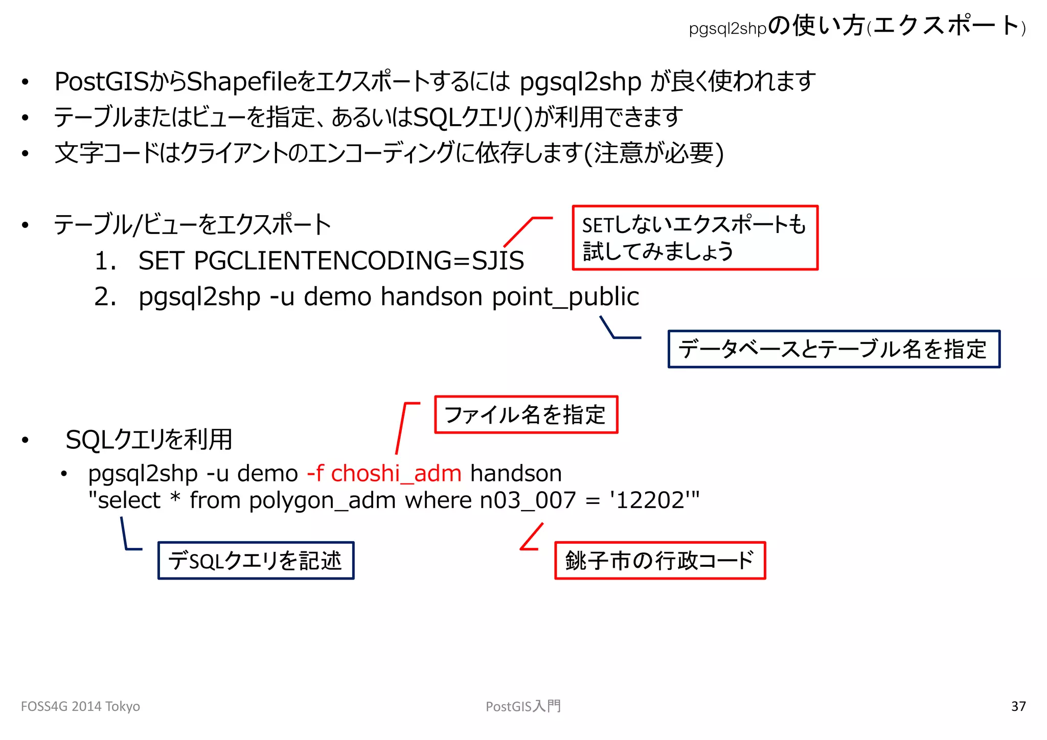 pgsql2shpの使い方(エクスポート) 
• PostGISからShapefileをエクスポートするにはpgsql2shp が良く使われます 
• テーブルまたはビューを指定、あるいはSQLクエリ()が利用できます 
• 文字コードはクライアントのエンコーディングに依存します(注意が必要) 
• テーブル/ビューをエクスポート 
SETしないエクスポートも 
試してみましょう 
1. SET PGCLIENTENCODING=SJIS 
2. pgsql2shp -u demo handson point_public 
• SQLクエリを利用 
ファイル名を指定 
• pgsql2shp -u demo -f choshi_adm handson 
データベースとテーブル名を指定 
"select * from polygon_adm where n03_007 = '12202'" 
デSQLクエリを記述銚子市の行政コード 
FOSS4G 2014 Tokyo PostGIS入門37 
 