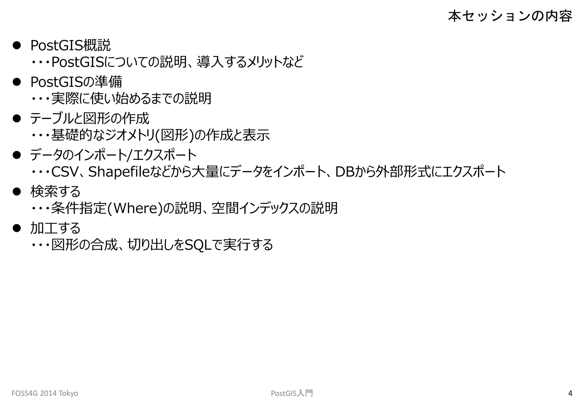  PostGIS概説 
・・・PostGISについての説明、導入するメリットなど 
 PostGISの準備 
・・・実際に使い始めるまでの説明 
 テーブルと図形の作成 
・・・基礎的なジオメトリ(図形)の作成と表示 
 データのインポート/エクスポート 
・・・CSV、Shapefileなどから大量にデータをインポート、DBから外部形式にエクスポート 
 検索する 
・・・条件指定(Where)の説明、空間インデックスの説明 
 加工する 
・・・図形の合成、切り出しをSQLで実行する 
本セッションの内容 
FOSS4G 2014 Tokyo PostGIS入門4 
 