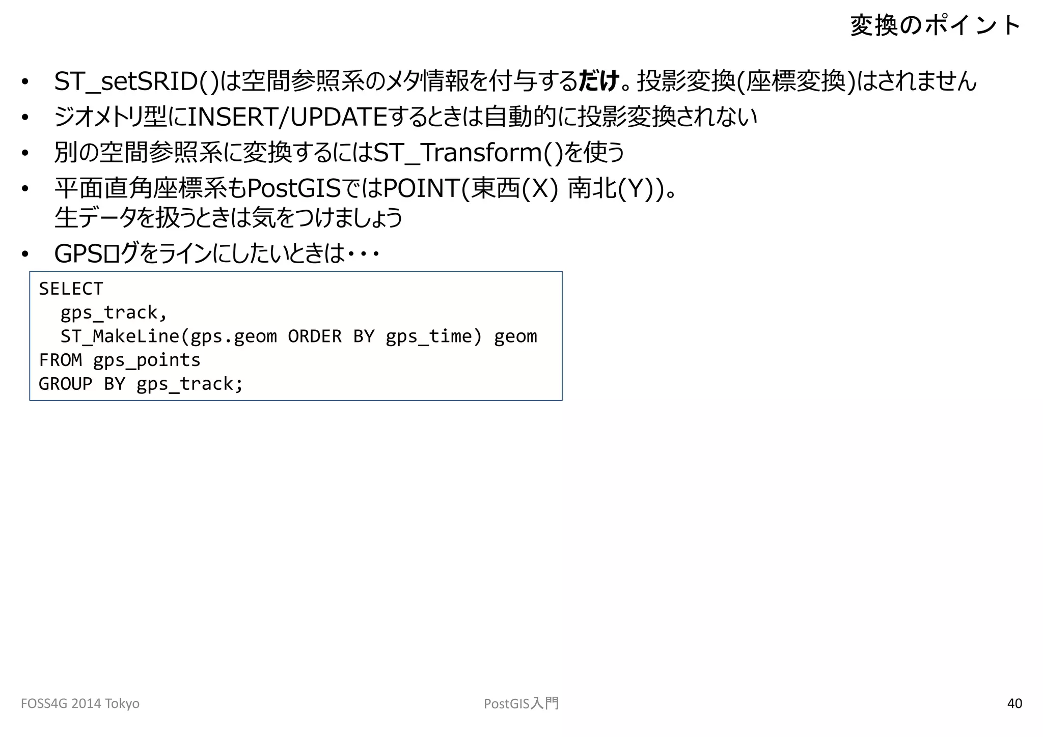 • ST_setSRID()は空間参照系のメタ情報を付与するだけ。投影変換(座標変換)はされません 
• ジオメトリ型にINSERT/UPDATEするときは自動的に投影変換されない 
• 別の空間参照系に変換するにはST_Transform()を使う 
• 平面直角座標系もPostGISではPOINT(東西(X) 南北(Y))。 
生データを扱うときは気をつけましょう 
• GPSログをラインにしたいときは・・・ 
変換のポイント 
SELECT 
gps_track, 
ST_MakeLine(gps.geom ORDER BY gps_time) geom 
FROM gps_points 
GROUP BY gps_track; 
FOSS4G 2014 Tokyo PostGIS入門40 
 