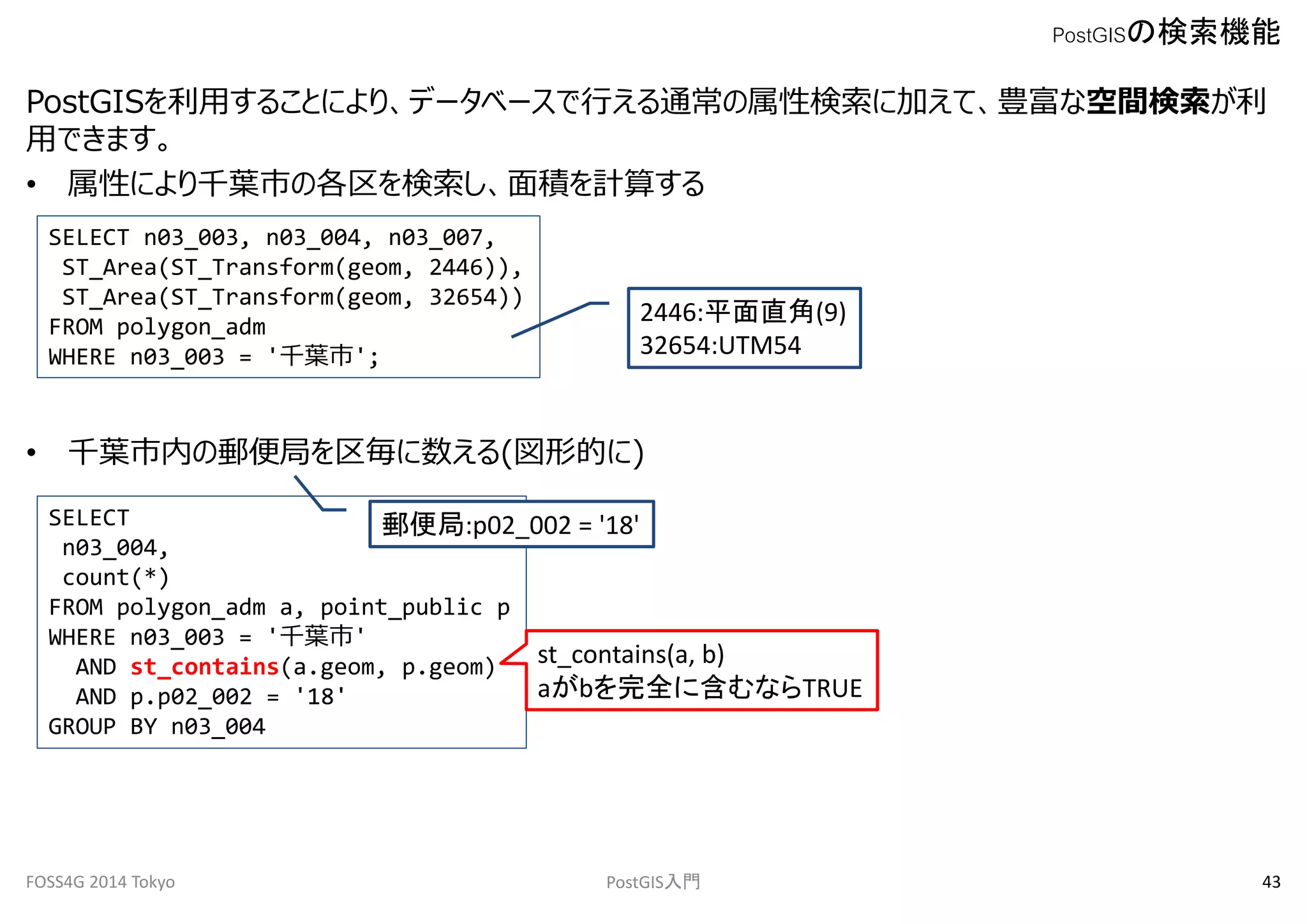 PostGISを利用することにより、データベースで行える通常の属性検索に加えて、豊富な空間検索が利 
用できます。 
• 属性により千葉市の各区を検索し、面積を計算する 
SELECT n03_003, n03_004, n03_007, 
ST_Area(ST_Transform(geom, 2446)), 
ST_Area(ST_Transform(geom, 32654)) 
FROM polygon_adm 
WHERE n03_003 = '千葉市'; 
2446:平面直角(9) 
32654:UTM54 
• 千葉市内の郵便局を区毎に数える(図形的に) 
PostGISの検索機能 
SELECT 
n03_004, 
count(*) 
FROM polygon_adm a, point_public p 
WHERE n03_003 = '千葉市' 
郵便局:p02_002 = '18' 
AND st_contains(a.geom, p.geom) 
AND p.p02_002 = '18' 
GROUP BY n03_004 
st_contains(a, b) 
aがbを完全に含むならTRUE 
FOSS4G 2014 Tokyo PostGIS入門43 
 
