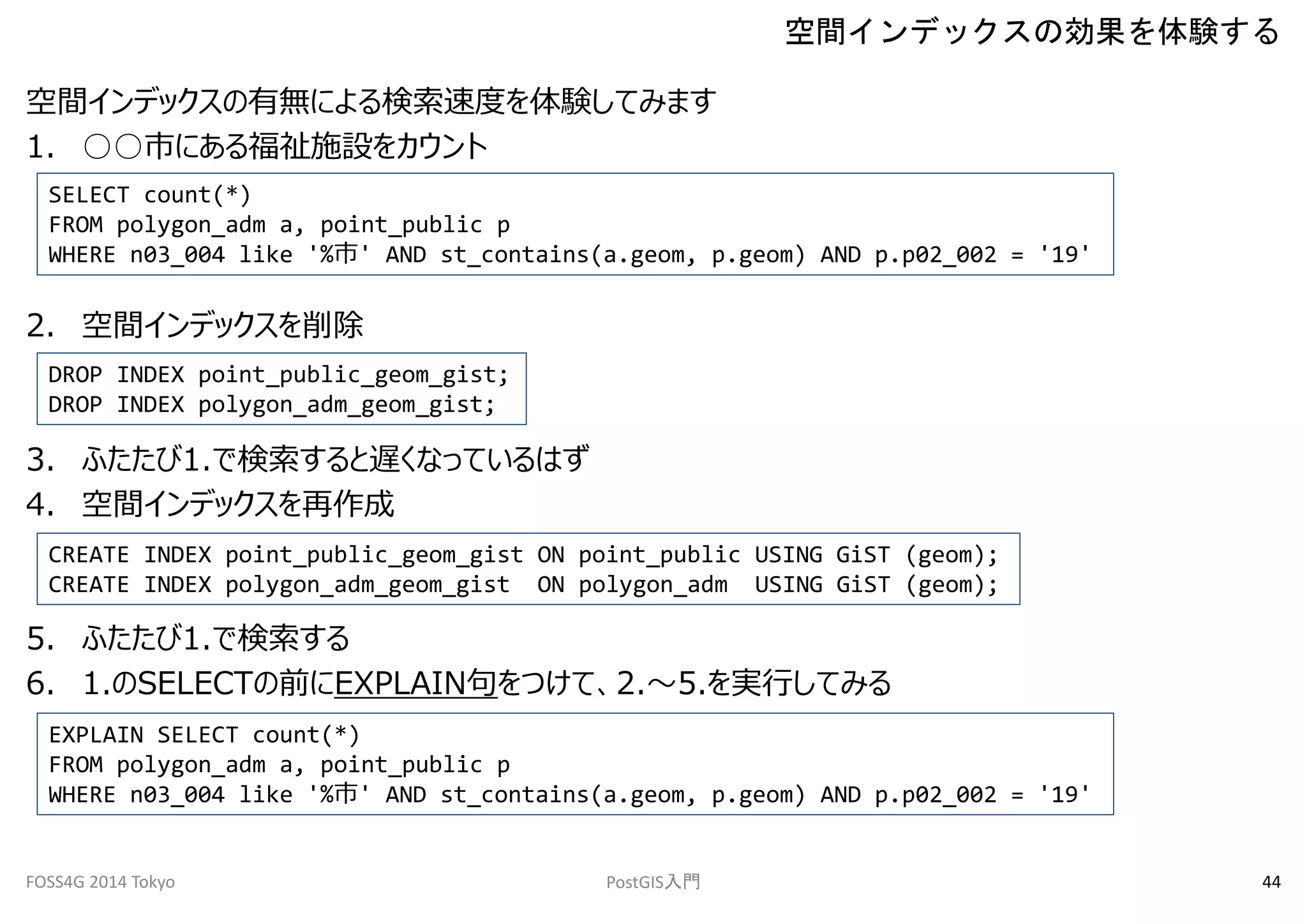 空間インデックスの有無による検索速度を体験してみます 
1. ○○市にある福祉施設をカウント 
SELECT count(*) 
FROM polygon_adm a, point_public p 
WHERE n03_004 like '%市' AND st_contains(a.geom, p.geom) AND p.p02_002 = '19' 
2. 空間インデックスを削除 
DROP INDEX point_public_geom_gist; 
DROP INDEX polygon_adm_geom_gist; 
3. ふたたび1.で検索すると遅くなっているはず 
4. 空間インデックスを再作成 
空間インデックスの効果を体験する 
CREATE INDEX point_public_geom_gist ON point_public USING GiST (geom); 
CREATE INDEX polygon_adm_geom_gist ON polygon_adm USING GiST (geom); 
5. ふたたび1.で検索する 
6. 1.のSELECTの前にEXPLAIN句をつけて、2.～5.を実行してみる 
EXPLAIN SELECT count(*) 
FROM polygon_adm a, point_public p 
WHERE n03_004 like '%市' AND st_contains(a.geom, p.geom) AND p.p02_002 = '19' 
FOSS4G 2014 Tokyo PostGIS入門44 
 
