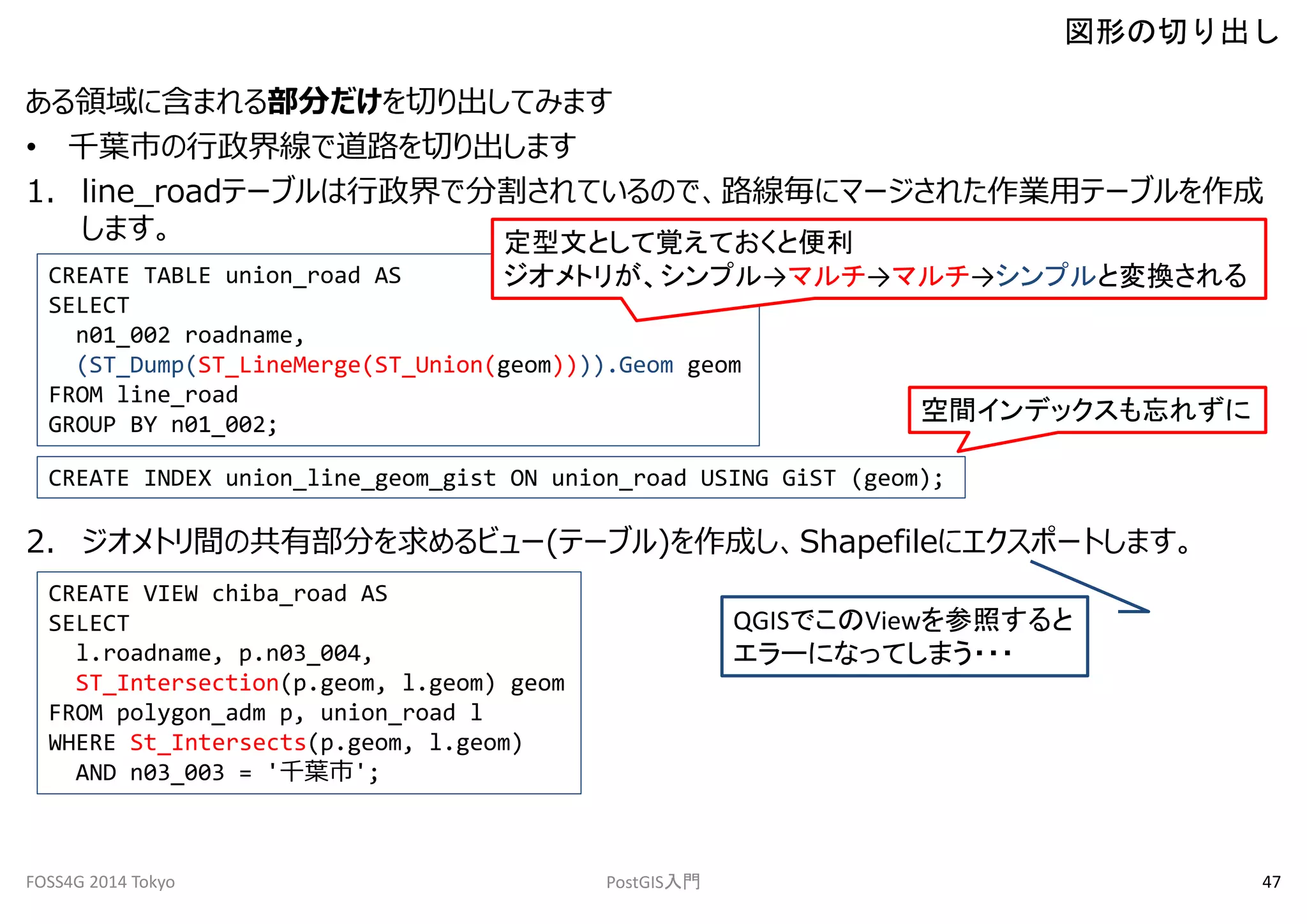 図形の切り出し 
ある領域に含まれる部分だけを切り出してみます 
• 千葉市の行政界線で道路を切り出します 
1. line_roadテーブルは行政界で分割されているので、路線毎にマージされた作業用テーブルを作成 
します。 
CREATE TABLE union_road AS 
SELECT 
定型文として覚えておくと便利 
ジオメトリが、シンプル→マルチ→マルチ→シンプルと変換される 
n01_002 roadname, 
(ST_Dump(ST_LineMerge(ST_Union(geom)))).Geom geom 
FROM line_road 
GROUP BY n01_002; 
空間インデックスも忘れずに 
CREATE INDEX union_line_geom_gist ON union_road USING GiST (geom); 
2. ジオメトリ間の共有部分を求めるビュー(テーブル)を作成し、Shapefileにエクスポートします。 
CREATE VIEW chiba_road AS 
SELECT 
l.roadname, p.n03_004, 
ST_Intersection(p.geom, l.geom) geom 
FROM polygon_adm p, union_road l 
WHERE St_Intersects(p.geom, l.geom) 
AND n03_003 = '千葉市'; 
QGISでこのViewを参照すると 
エラーになってしまう・・・ 
FOSS4G 2014 Tokyo PostGIS入門47 
 