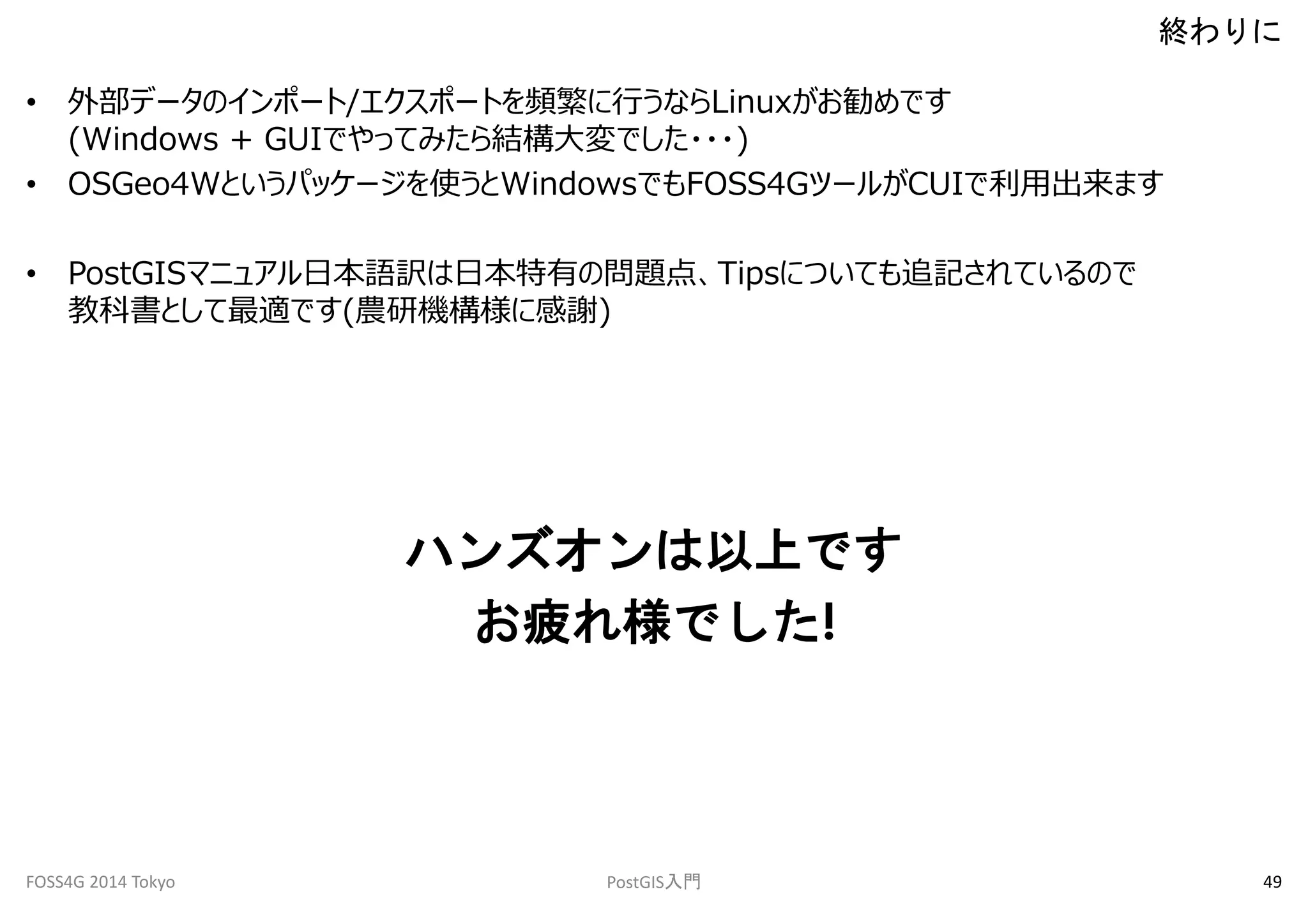 • 外部データのインポート/エクスポートを頻繁に行うならLinuxがお勧めです 
(Windows + GUIでやってみたら結構大変でした・・・) 
• OSGeo4Wというパッケージを使うとWindowsでもFOSS4GツールがCUIで利用出来ます 
• PostGISマニュアル日本語訳は日本特有の問題点、Tipsについても追記されているので 
教科書として最適です(農研機構様に感謝) 
ハンズオンは以上です 
お疲れ様でした! 
終わりに 
FOSS4G 2014 Tokyo PostGIS入門49 
