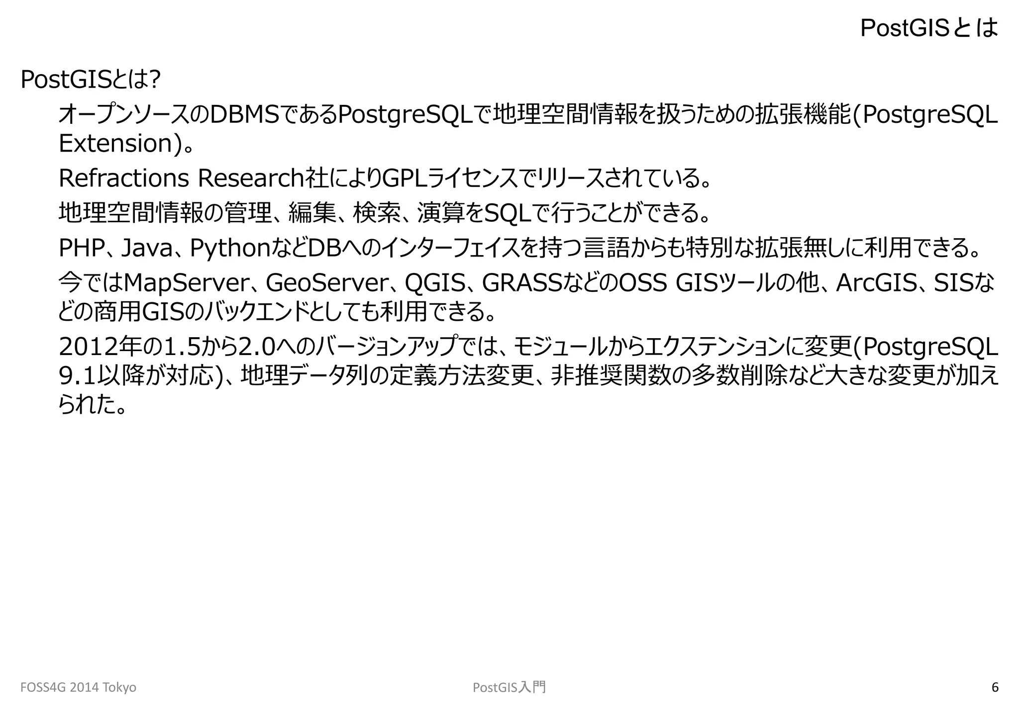 PostGISとは? 
PostGISとは 
オープンソースのDBMSであるPostgreSQLで地理空間情報を扱うための拡張機能(PostgreSQL 
Extension)。 
Refractions Research社によりGPLライセンスでリリースされている。 
地理空間情報の管理、編集、検索、演算をSQLで行うことができる。 
PHP、Java、PythonなどDBへのインターフェイスを持つ言語からも特別な拡張無しに利用できる。 
今ではMapServer、GeoServer、QGIS、GRASSなどのOSS GISツールの他、ArcGIS、SISな 
どの商用GISのバックエンドとしても利用できる。 
2012年の1.5から2.0へのバージョンアップでは、モジュールからエクステンションに変更(PostgreSQL 
9.1以降が対応)、地理データ列の定義方法変更、非推奨関数の多数削除など大きな変更が加え 
られた。 
FOSS4G 2014 Tokyo PostGIS入門6 
 