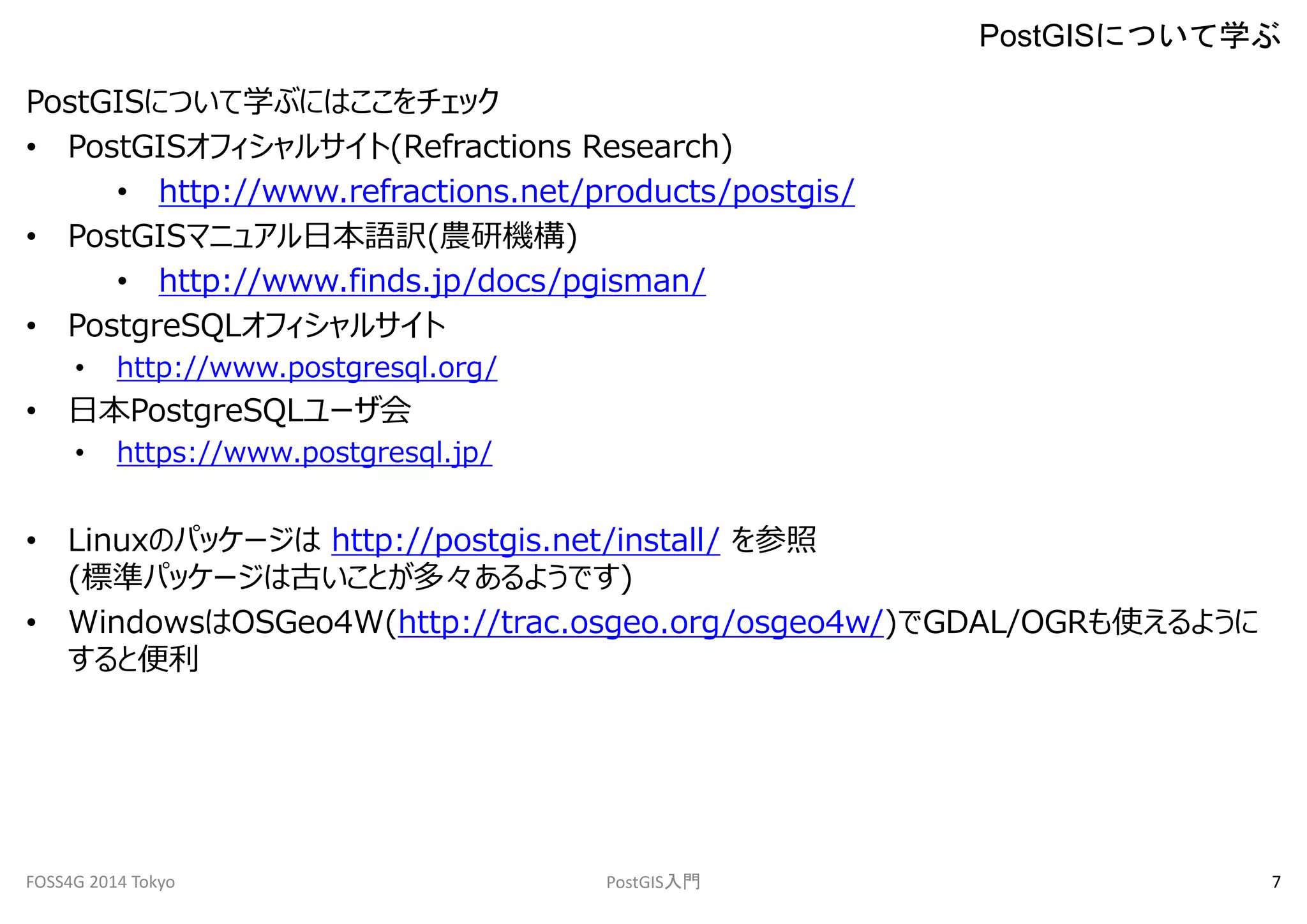 PostGISについて学ぶにはここをチェック 
• PostGISオフィシャルサイト(Refractions Research) 
• http://www.refractions.net/products/postgis/ 
• PostGISマニュアル日本語訳(農研機構) 
• http://www.finds.jp/docs/pgisman/ 
• PostgreSQLオフィシャルサイト 
• http://www.postgresql.org/ 
• 日本PostgreSQLユーザ会 
• https://www.postgresql.jp/ 
• Linuxのパッケージはhttp://postgis.net/install/ を参照 
(標準パッケージは古いことが多々あるようです) 
• WindowsはOSGeo4W(http://trac.osgeo.org/osgeo4w/)でGDAL/OGRも使えるように 
すると便利 
PostGISについて学ぶ 
FOSS4G 2014 Tokyo PostGIS入門7 
 